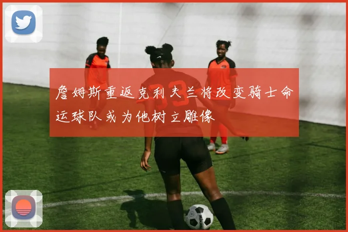 詹姆斯重返克利夫兰将改变骑士命运球队或为他树立雕像