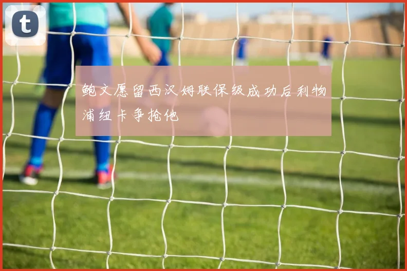 鲍文愿留西汉姆联保级成功后利物浦纽卡争抢他
