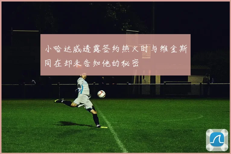 小哈达威透露签约热火时与维金斯同在却未告知他的秘密