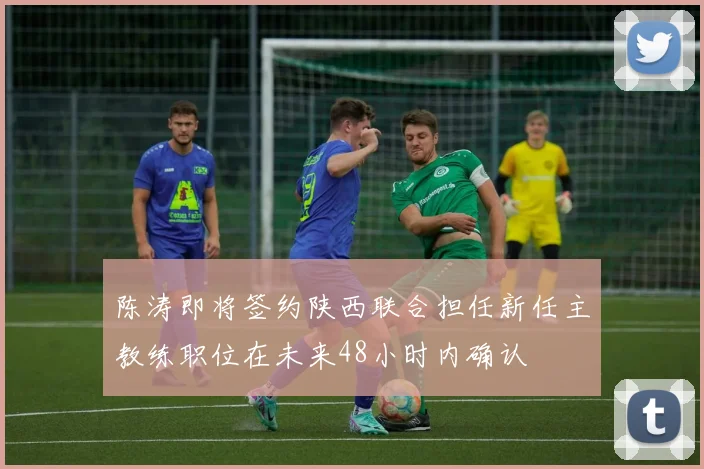 陈涛即将签约陕西联合担任新任主教练职位在未来48小时内确认