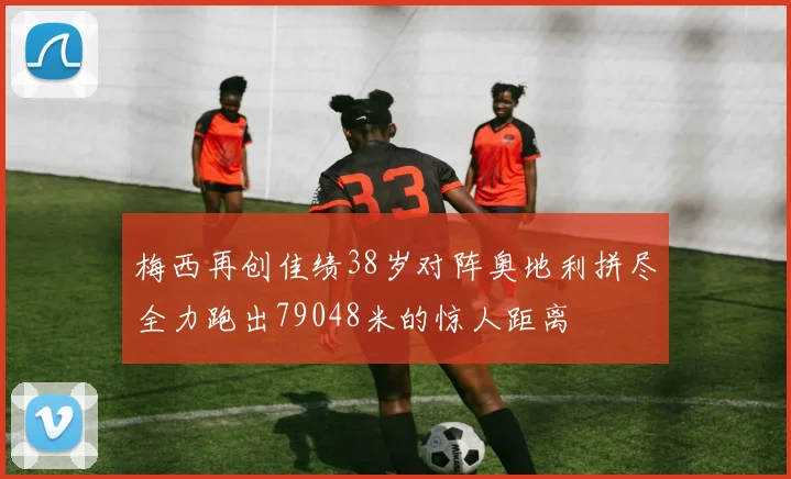 梅西再创佳绩38岁对阵奥地利拼尽全力跑出79048米的惊人距离