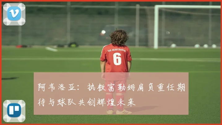 阿韦洛亚：执教富勒姆肩负重任期待与球队共创辉煌未来