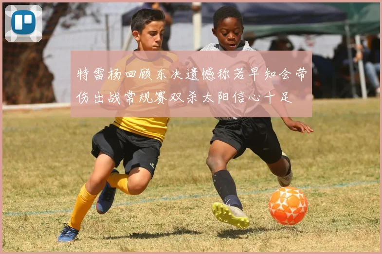 特雷杨回顾东决遗憾称若早知会带伤出战常规赛双杀太阳信心十足