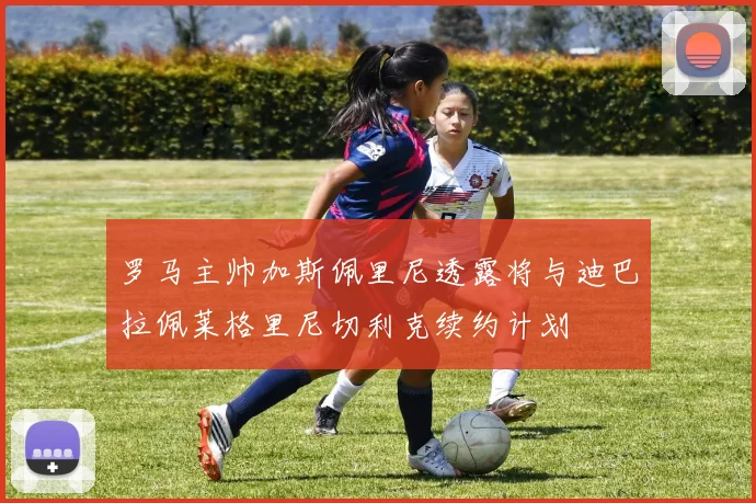 罗马主帅加斯佩里尼透露将与迪巴拉佩莱格里尼切利克续约计划
