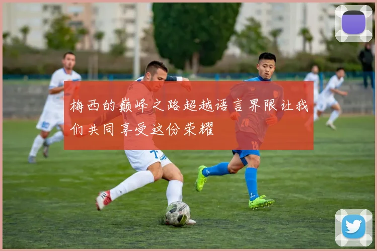 梅西的巅峰之路超越语言界限让我们共同享受这份荣耀