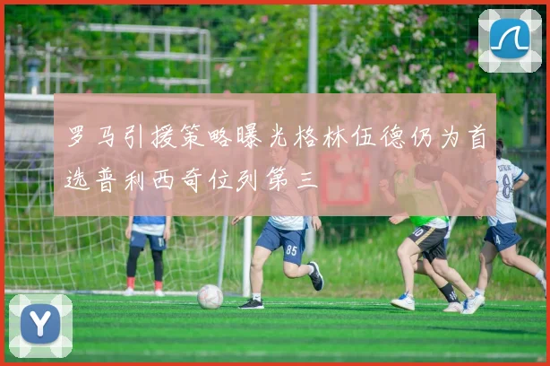罗马引援策略曝光格林伍德仍为首选普利西奇位列第三