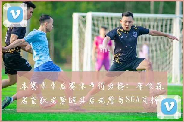 本赛季季后赛末节得分榜：布伦森居首狄龙紧随其后老詹与SGA同样表现出色