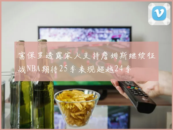 富保罗透露家人支持詹姆斯继续征战NBA期待25季表现超越24季