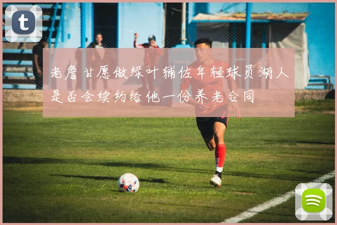 老詹甘愿做绿叶辅佐年轻球员湖人是否会续约给他一份养老合同