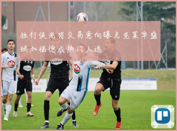 独行侠老将交易意向曝光克莱华盛顿加福德成热门人选