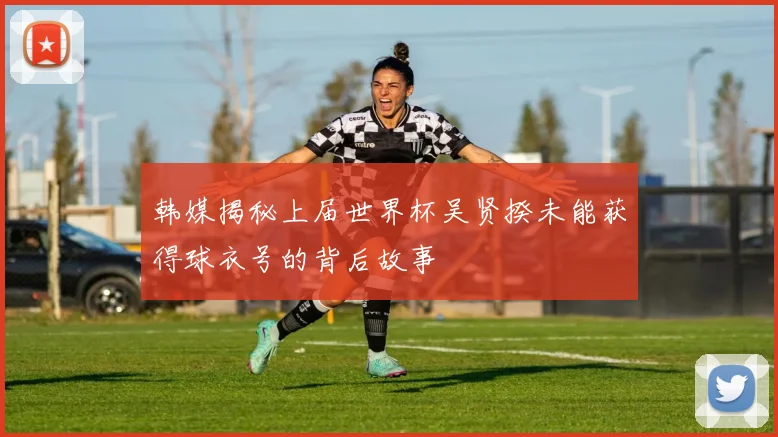 韩媒揭秘上届世界杯吴贤揆未能获得球衣号的背后故事