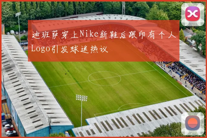 迪班萨穿上Nike新鞋后跟印有个人Logo引发球迷热议