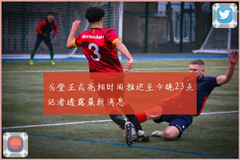 戈登正式亮相时间推迟至今晚23点记者透露最新消息