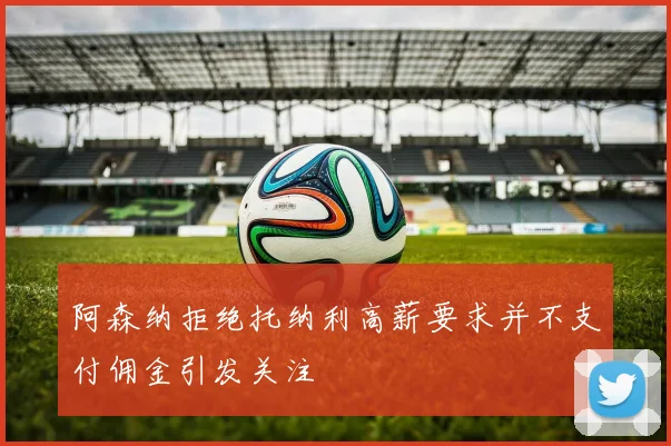 阿森纳拒绝托纳利高薪要求并不支付佣金引发关注