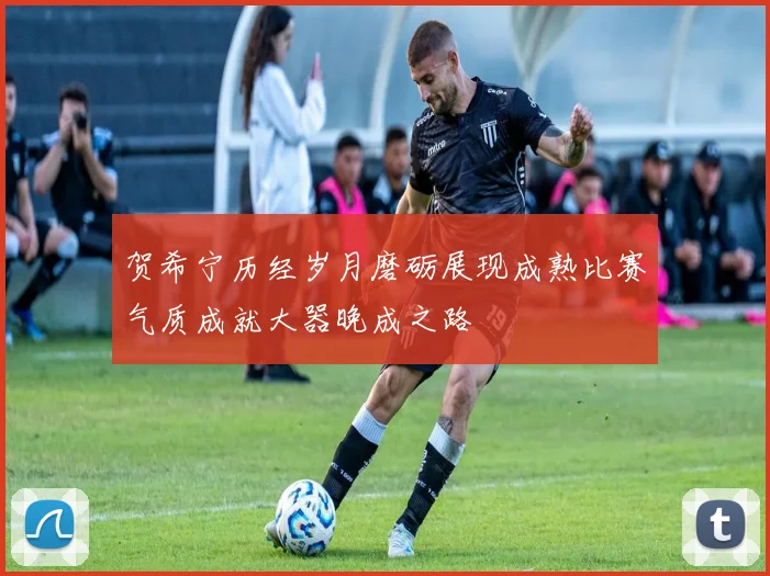 贺希宁历经岁月磨砺展现成熟比赛气质成就大器晚成之路