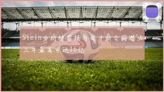 Stein分析特雷杨与奇才新合同潜力三年最高可达16亿