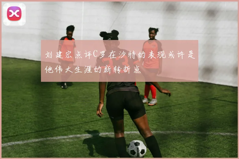 刘建宏点评C罗在沙特的表现或许是他伟大生涯的新转折点