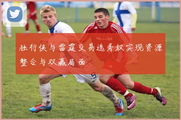 独行侠与雷霆交易选秀权实现资源整合与双赢局面