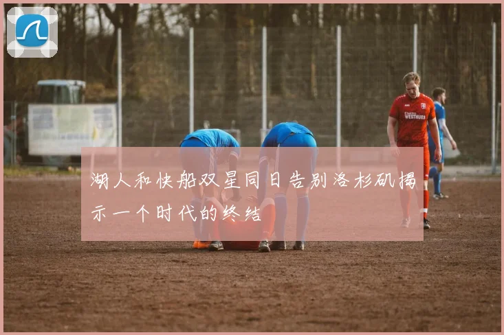 湖人和快船双星同日告别洛杉矶揭示一个时代的终结
