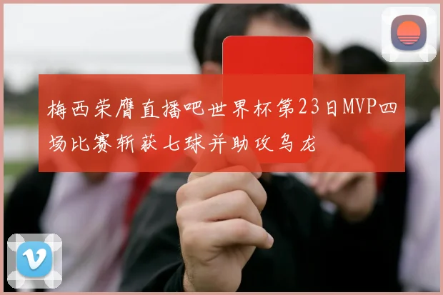 梅西荣膺直播吧世界杯第23日MVP四场比赛斩获七球并助攻乌龙