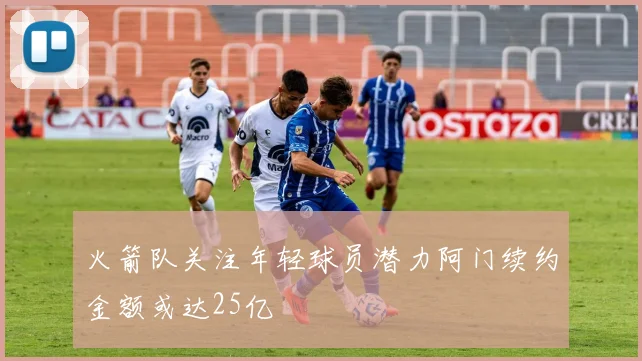 火箭队关注年轻球员潜力阿门续约金额或达25亿