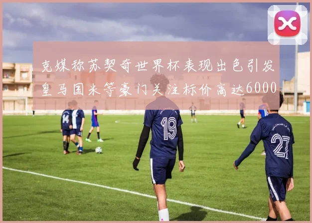 克媒称苏契奇世界杯表现出色引发皇马国米等豪门关注标价高达6000万欧
