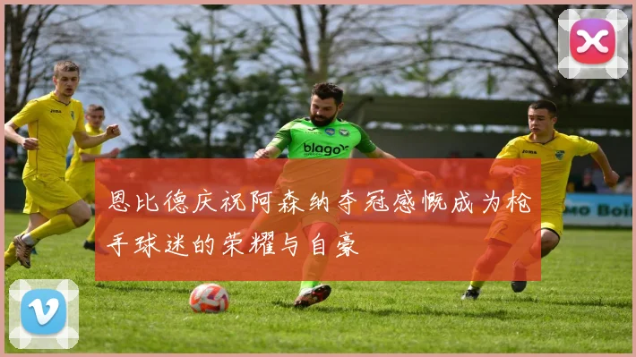 恩比德庆祝阿森纳夺冠感慨成为枪手球迷的荣耀与自豪